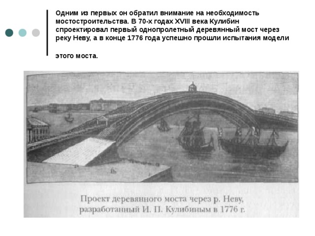 Одним из первых он обратил внимание на необходимость мостостроительства. В 70-х годах XVIII века Кулибин спроектировал первый однопролетный деревянный мост через реку Неву, а в конце 1776 года успешно прошли испытания модели этого моста.  