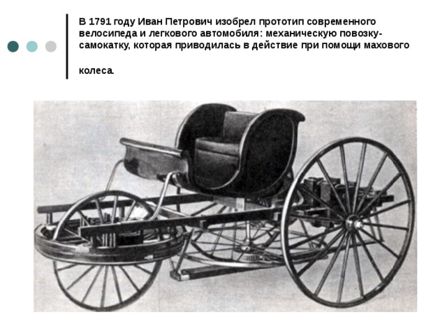 В 1791 году Иван Петрович изобрел прототип современного велосипеда и легкового автомобиля: механическую повозку-самокатку, которая приводилась в действие при помощи махового колеса.  