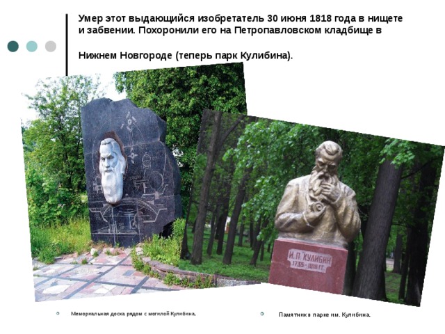 Умер этот выдающийся изобретатель 30 июня 1818 года в нищете и забвении. Похоронили его на Петропавловском кладбище в Нижнем Новгороде (теперь парк Кулибина).    Мемориальная доска рядом с могилой Кулибина.  Памятник в парке им. Кулибина. 