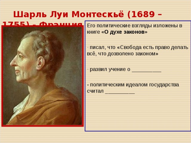  Шарль Луи Монтескьё ( 1689 – 1755 ) - Франция   Его политические взгляды изложены в книге «О духе законов»  писал, что «Свобода есть право делать всё, что дозволено законом»   развил учение о __________ - политическим идеалом государства считал __________ 