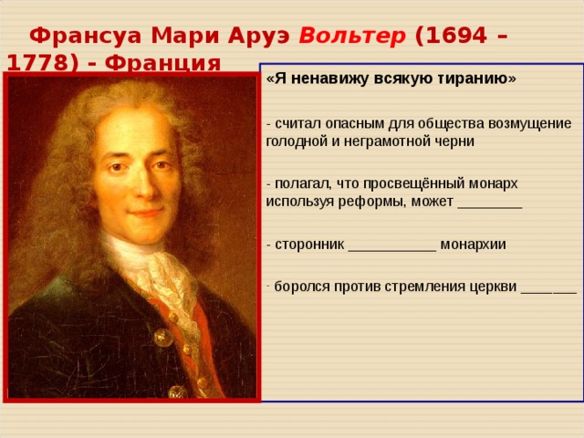  Франсуа Мари Аруэ Вольтер ( 1694 – 1778 ) - Франция «Я ненавижу всякую тиранию» - считал опасным для общества возмущение голодной и неграмотной черни - полагал, что просвещённый монарх используя реформы, может ________ - сторонник ___________ монархии  боролся против стремления церкви _______ 