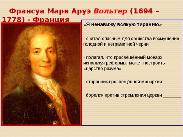  Франсуа Мари Аруэ Вольтер ( 1694 – 1778 ) - Франция «Я ненавижу всякую тиранию» - считал опасным для общества возмущение голодной и неграмотной черни - полагал, что просвещённый монарх используя реформы, может построить «царство разума» - сторонник просвещённой монархии  боролся против стремления церкви _______ 