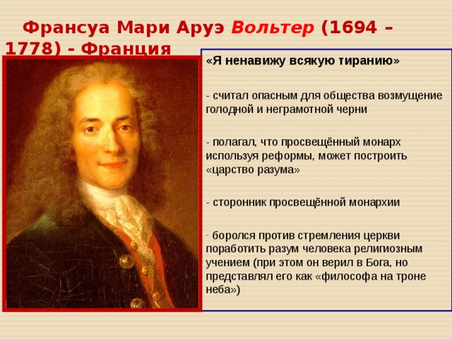  Франсуа Мари Аруэ Вольтер ( 1694 – 1778 ) - Франция «Я ненавижу всякую тиранию» - считал опасным для общества возмущение голодной и неграмотной черни - полагал, что просвещённый монарх используя реформы, может построить «царство разума» - сторонник просвещённой монархии  боролся против стремления церкви поработить разум человека религиозным учением (при этом он верил в Бога, но представлял его как «философа на троне неба») 