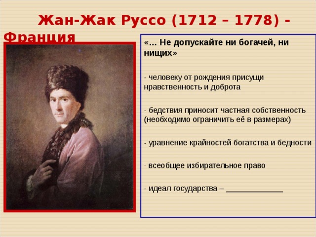  Жан-Жак Руссо ( 1712 – 1778 ) - Франция «… Не допускайте ни богачей, ни нищих» - человеку от рождения присущи нравственность и доброта - бедствия приносит частная собственность (необходимо ограничить её в размерах) - уравнение крайностей богатства и бедности  всеобщее избирательное право - идеал государства – _____________ 