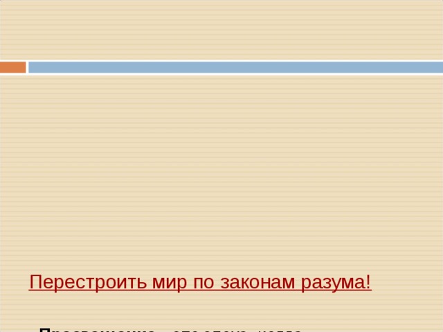          Перестроить мир по законам разума!      - Просвещение – это эпоха, когда ________   - Первой в новую эпоху вступила _________ - в конце XVII в.   - Основой всех просветительских теорий являлась вера ____   - Причину всех несчастий людей просветители видели в ____   - Деятели Просвещения критиковали ____, и требовали ___    