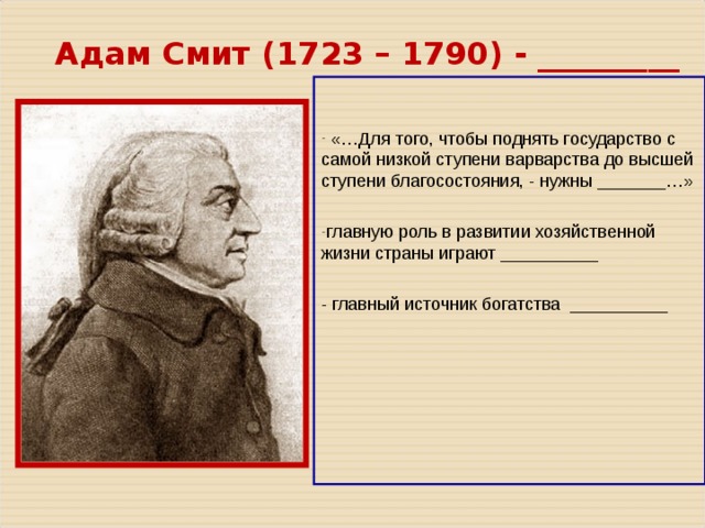 Адам Смит ( 1723 – 1790 ) - _________  «…Для того, чтобы поднять государство с самой низкой ступени варварства до высшей ступени благосостояния, - нужны _______…» главную роль в развитии хозяйственной жизни страны играют __________  - главный источник богатства __________ 