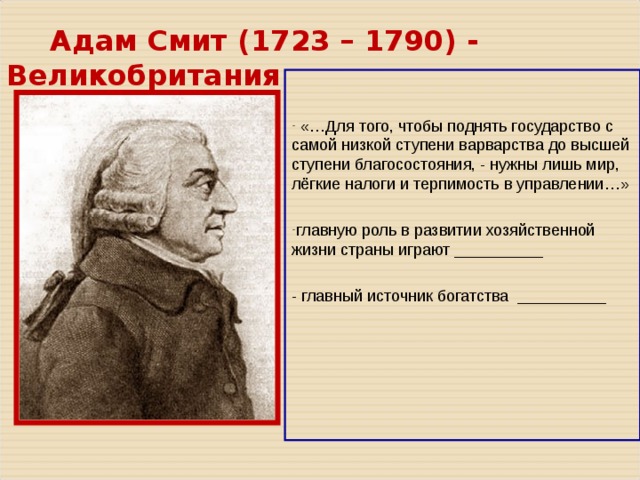 Адам Смит ( 1723 – 1790 ) - Великобритания  «…Для того, чтобы поднять государство с самой низкой ступени варварства до высшей ступени благосостояния, - нужны лишь мир, лёгкие налоги и терпимость в управлении…» главную роль в развитии хозяйственной жизни страны играют __________  - главный источник богатства __________ 