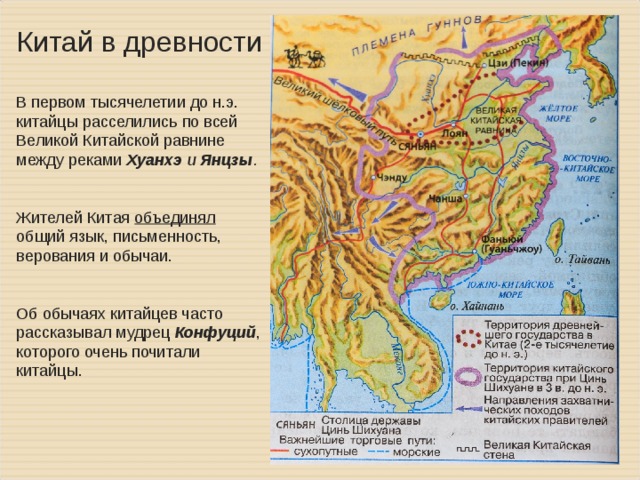 Китай в древности В первом тысячелетии до н.э. китайцы расселились по всей Великой Китайской равнине между реками Хуанхэ и Янцзы .  Жителей Китая объединял  общий язык, письменность, верования и обычаи. Об обычаях китайцев часто рассказывал мудрец Конфуций , которого очень почитали китайцы.   