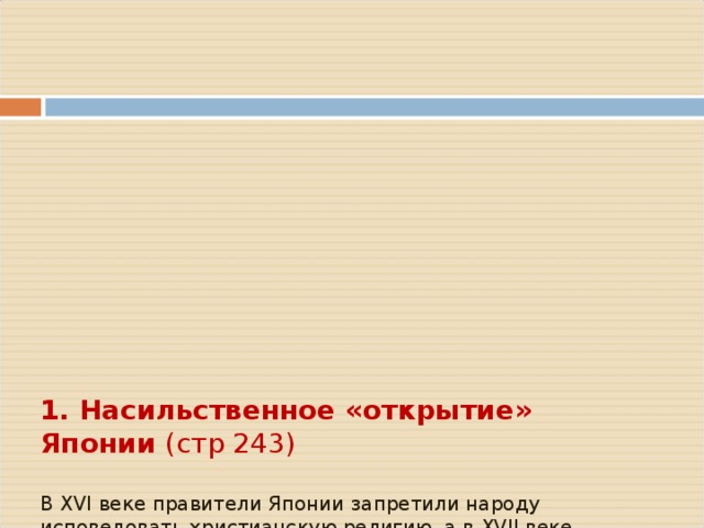        1. Насильственное «открытие» Японии (стр 243)   В XVI веке правители Японии запретили народу исповедовать христианскую религию, а в XVII веке – «закрыли» страну   США были заинтересованы, чтобы иметь плацдарм для наступления прежде всего на Китай     В _________ году американская эскадра под угрозой пушек вынудила правительство сёгуна «открыть страну»        Договора о торговле и дружбе также были подписаны __________________________________________________________   