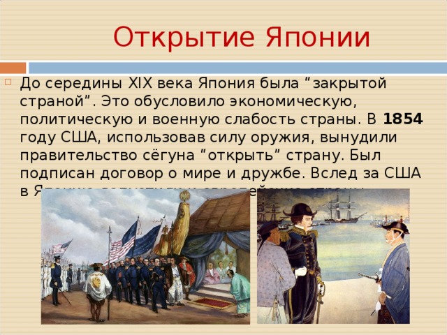    Открытие Японии До середины XIX века Япония была “закрытой страной”. Это обусловило экономическую, политическую и военную слабость страны. В 1854 году США, использовав силу оружия, вынудили правительство сёгуна “открыть” страну. Был подписан договор о мире и дружбе. Вслед за США в Японию допустили и европейские страны. 