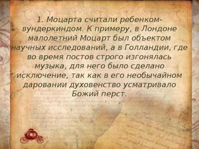 1. Моцарта считали ребенком-вундеркиндом. К примеру, в Лондоне малолетний Моцарт был объектом научных исследований, а в Голландии, где во время постов строго изгонялась музыка, для него было сделано исключение, так как в его необычайном даровании духовенство усматривало Божий перст. 