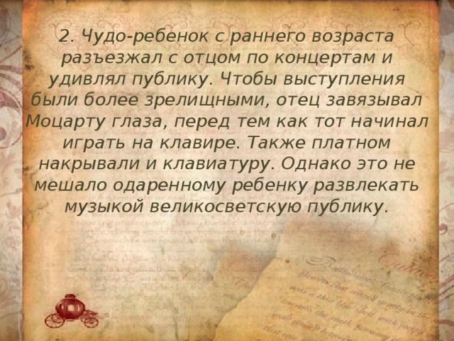 2. Чудо-ребенок с раннего возраста разъезжал с отцом по концертам и удивлял публику. Чтобы выступления были более зрелищными, отец завязывал Моцарту глаза, перед тем как тот начинал играть на клавире. Также платном накрывали и клавиатуру. Однако это не мешало одаренному ребенку развлекать музыкой великосветскую публику. 