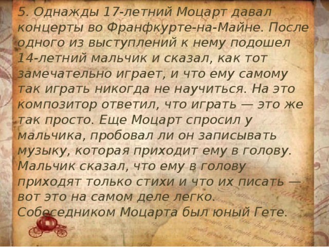 5. Однажды 17-летний Моцарт давал концерты во Франфкурте-на-Майне. После одного из выступлений к нему подошел 14-летний мальчик и сказал, как тот замечательно играет, и что ему самому так играть никогда не научиться. На это композитор ответил, что играть — это же так просто. Еще Моцарт спросил у мальчика, пробовал ли он записывать музыку, которая приходит ему в голову. Мальчик сказал, что ему в голову приходят только стихи и что их писать — вот это на самом деле легко. Собеседником Моцарта был юный Гете. 