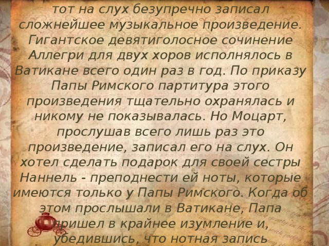 6. Орден Рыцаря золотой шпоры из рук Папы Римского Моцарт получил за то, что тот на слух безупречно записал сложнейшее музыкальное произведение. Гигантское девятиголосное сочинение Аллегри для двух хоров исполнялось в Ватикане всего один раз в год. По приказу Папы Римского партитура этого произведения тщательно охранялась и никому не показывалась. Но Моцарт, прослушав всего лишь раз это произведение, записал его на слух. Он хотел сделать подарок для своей сестры Наннель - преподнести ей ноты, которые имеются только у Папы Римского. Когда об этом прослышали в Ватикане, Папа пришел в крайнее изумление и, убедившись, что нотная запись безупречна, наградил Моцарта вышеупомянутым орденом. 