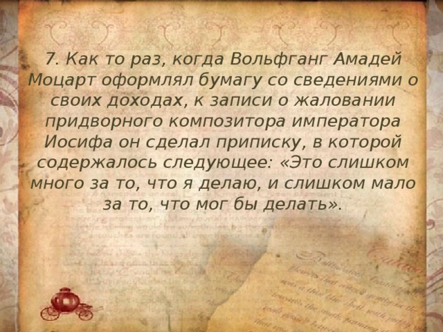 7. Как то раз, когда Вольфганг Амадей Моцарт оформлял бумагу со сведениями о своих доходах, к записи о жаловании придворного композитора императора Иосифа он сделал приписку, в которой содержалось следующее: «Это слишком много за то, что я делаю, и слишком мало за то, что мог бы делать». 