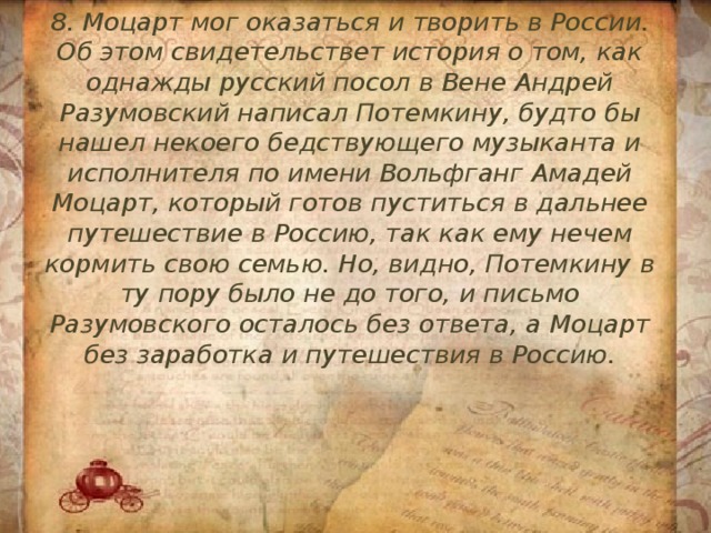 8. Моцарт мог оказаться и творить в России. Об этом свидетельствет история о том, как однажды русский посол в Вене Андрей Разумовский написал Потемкину, будто бы нашел некоего бедствующего музыканта и исполнителя по имени Вольфганг Амадей Моцарт, который готов пуститься в дальнее путешествие в Россию, так как ему нечем кормить свою семью. Но, видно, Потемкину в ту пору было не до того, и письмо Разумовского осталось без ответа, а Моцарт без заработка и путешествия в Россию. 