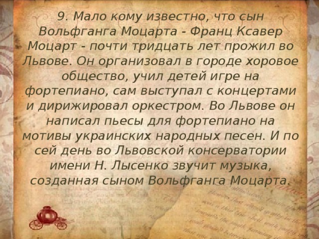 9. Мало кому известно, что сын Вольфганга Моцарта - Франц Ксавер Моцарт - почти тридцать лет прожил во Львове. Он организовал в городе хоровое общество, учил детей игре на фортепиано, сам выступал с концертами и дирижировал оркестром. Во Львове он написал пьесы для фортепиано на мотивы украинских народных песен. И по сей день во Львовской консерватории имени Н. Лысенко звучит музыка, созданная сыном Вольфганга Моцарта. 