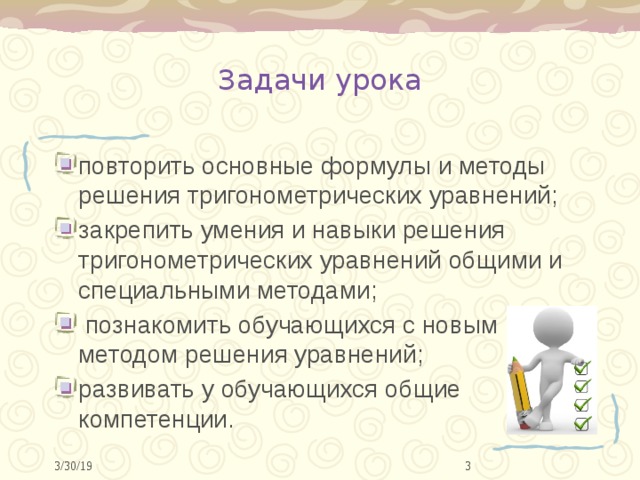 Задачи урока повторить основные формулы и методы решения тригонометрических уравнений; закрепить умения и навыки решения тригонометрических уравнений общими и специальными методами;  познакомить обучающихся с новым методом решения уравнений; развивать у обучающихся общие компетенции.  3/30/19 