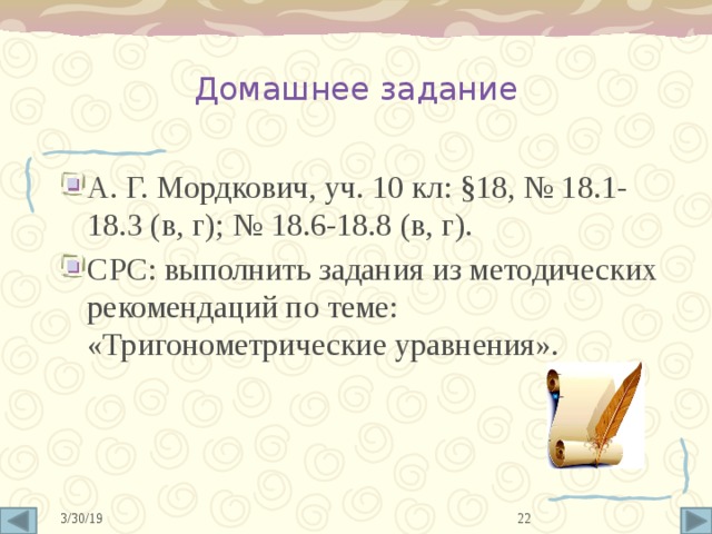Домашнее задание А. Г. Мордкович, уч. 10 кл: §18, № 18.1-18.3 (в, г); № 18.6-18.8 (в, г). СРС: выполнить задания из методических рекомендаций по теме: «Тригонометрические уравнения». 10 3/30/19 