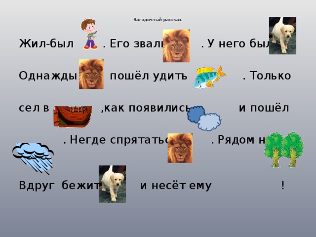   Загадочный рассказ.    Жил-был . Его звали . У него была Однажды пошёл удить . Только сел в ,как появились и пошёл  . Негде спрятаться . Рядом нет Вдруг бежит и несёт ему ! 