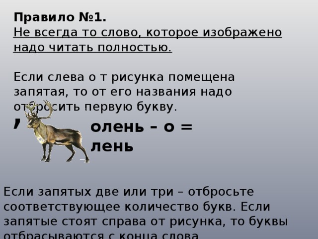 Правило №1. Не всегда то слово, которое изображено надо читать полностью. Если слева о т рисунка помещена запятая, то от его названия надо отбросить первую букву. , олень – о = лень Если запятых две или три – отбросьте соответствующее количество букв. Если запятые стоят справа от рисунка, то буквы отбрасываются с конца слова. 