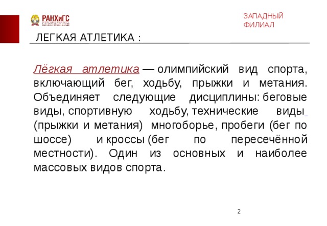 ЗАПАДНЫЙ ФИЛИАЛ  ЛЕГКАЯ АТЛЕТИКА : Лёгкая атлетика  — олимпийский вид спорта, включающий бег, ходьбу, прыжки и метания. Объединяет следующие дисциплины: беговые виды, спортивную ходьбу, технические виды  (прыжки и метания)  многоборье, пробеги (бег по шоссе) и кроссы (бег по пересечённой местности). Один из основных и наиболее массовых видов спорта.  
