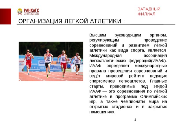 ЗАПАДНЫЙ ФИЛИАЛ ОРГАНИЗАЦИЯ ЛЕГКОЙ АТЛЕТИКИ : Высшим руководящим органом, регулирующим проведение соревнований и развитием лёгкой атлетики как вида спорта, является  Международная ассоциация легкоатлетических федераций(ИААФ). ИААФ определяет международные правила проведения соревнований и ведёт мировой рейтинг ведущих спортсменов легкоатлетов. Главные старты, проводимые под эгидой ИААФ — это соревнования по лёгкой атлетике в программе Олимпийских игр, а также чемпионаты мира на открытых стадионах и в закрытых помещениях.  