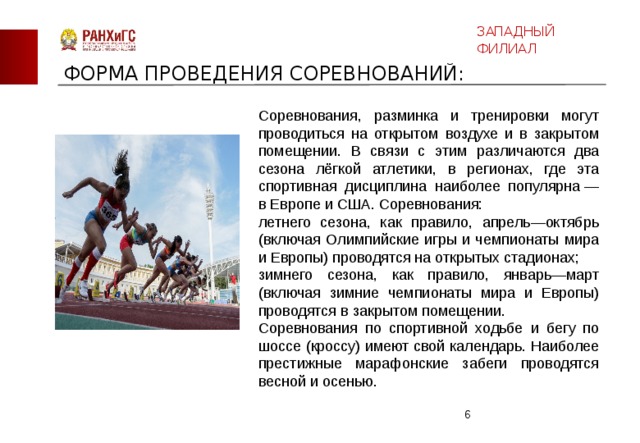 ЗАПАДНЫЙ ФИЛИАЛ ФОРМА ПРОВЕДЕНИЯ СОРЕВНОВАНИЙ: Соревнования, разминка и тренировки могут проводиться на открытом воздухе и в закрытом помещении. В связи с этим различаются два сезона лёгкой атлетики, в регионах, где эта спортивная дисциплина наиболее популярна — в Европе и США. Соревнования: летнего сезона, как правило, апрель—октябрь (включая Олимпийские игры и чемпионаты мира и Европы) проводятся на открытых стадионах; зимнего сезона, как правило, январь—март (включая зимние чемпионаты мира и Европы) проводятся в закрытом помещении. Соревнования по спортивной ходьбе и бегу по шоссе (кроссу) имеют свой календарь. Наиболее престижные марафонские забеги проводятся весной и осенью.  