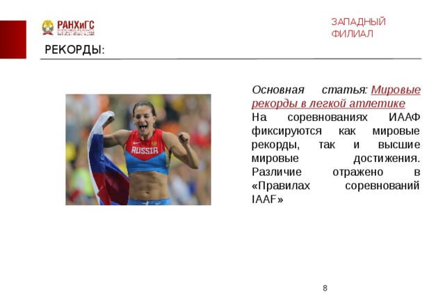 ЗАПАДНЫЙ ФИЛИАЛ РЕКОРДЫ: Основная статья:  Мировые рекорды в легкой атлетике На соревнованиях ИААФ фиксируются как мировые рекорды, так и высшие мировые достижения. Различие отражено в «Правилах соревнований IAAF»  