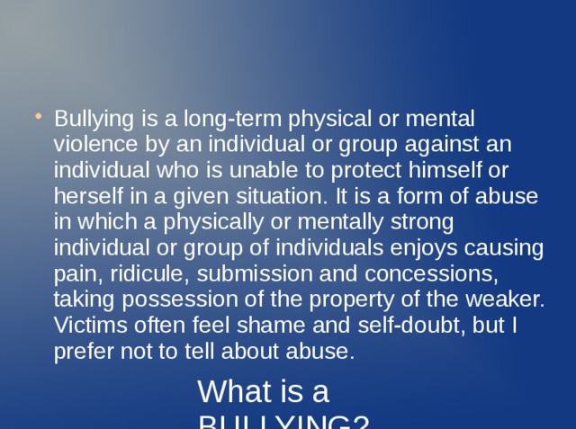 Bullying is a long-term physical or mental violence by an individual or group against an individual who is unable to protect himself or herself in a given situation. It is a form of abuse in which a physically or mentally strong individual or group of individuals enjoys causing pain, ridicule, submission and concessions, taking possession of the property of the weaker. Victims often feel shame and self-doubt, but I prefer not to tell about abuse. What is a BULLYING? 