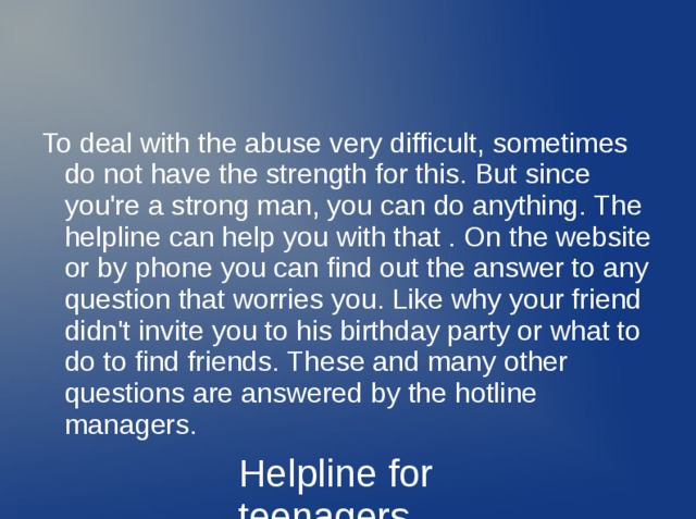 To deal with the abuse very difficult, sometimes do not have the strength for this. But since you're a strong man, you can do anything. The helpline can help you with that . On the website or by phone you can find out the answer to any question that worries you. Like why your friend didn't invite you to his birthday party or what to do to find friends. These and many other questions are answered by the hotline managers. Helpline for teenagers 