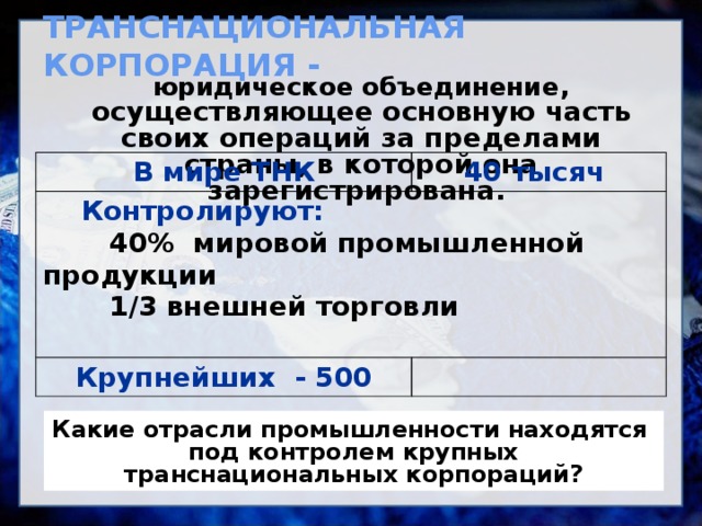 ТРАНСНАЦИОНАЛЬНАЯ КОРПОРАЦИЯ -  юридическое объединение , осуществляющее основную часть своих операций за пределами страны, в которой она зарегистрирована.       В мире ТНК  Контролируют: 40 тысяч  40% мировой промышленной продукции Крупнейших - 500   1/3 внешней торговли  Какие отрасли промышленности находятся под контролем крупных транснациональных корпораций? 