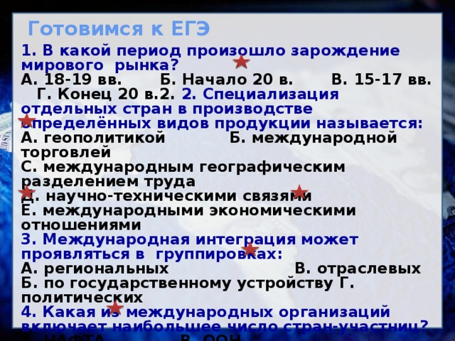 Готовимся к ЕГЭ 1. В какой период произошло зарождение мирового рынка? А. 18-19 вв. Б. Начало 20 в. В. 15-17 вв. Г. Конец 20 в.2. 2. Специализация отдельных стран в производстве определённых видов продукции называется: А. геополитикой Б. международной торговлей С. международным географическим разделением труда Д. научно-техническими связями Е. международными экономическими отношениями 3. Международная интеграция может проявляться в группировках: А. региональных    В. отраслевых Б. по государственному устройству  Г. политических 4. Какая из международных организаций включает наибольшее число стран-участниц? А. НАФТА     В. ООН Б. НАТО    Г. Европейский Союз 5. Определите ошибку в перечне стран, специализирующихся на машиностроении: А. США  В. Шри-Ланка Б. Япония Г. Китай   