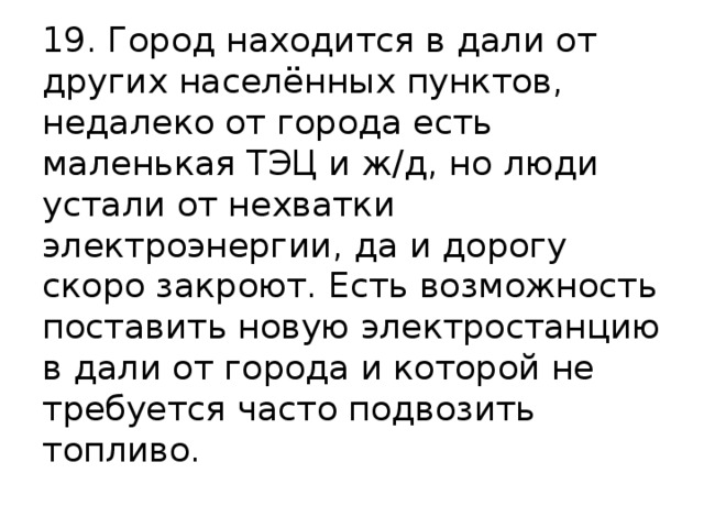 19. Город находится в дали от других населённых пунктов, недалеко от города есть маленькая ТЭЦ и ж/д, но люди устали от нехватки электроэнергии, да и дорогу скоро закроют. Есть возможность поставить новую электростанцию в дали от города и которой не требуется часто подвозить топливо. 