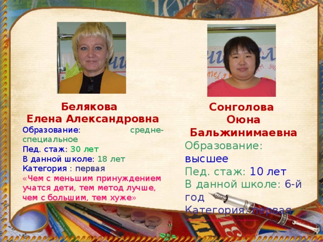 Сонголова Белякова Елена Александровна Оюна Бальжинимаевна Образование: высшее Образование:  средне-специальное Пед. стаж: 30 лет Пед. стаж: 10 лет В данной школе:  18 лет В данной школе: 6-й год Категория : первая Категория: первая «Чем с меньшим принуждением учатся дети, тем метод лучше, чем с большим, тем хуже» «Единственный путь, ведущий к знанию – это деятельность»  