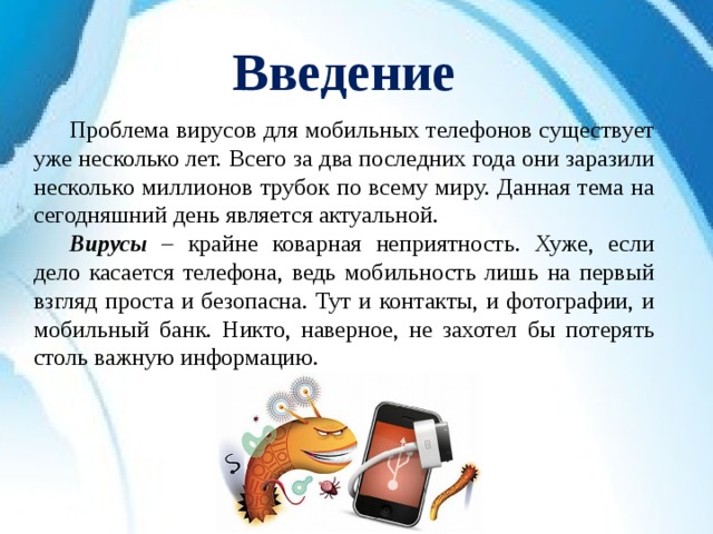 Введение  Проблема вирусов для мобильных телефонов существует уже несколько лет. Всего за два последних года они заразили несколько миллионов трубок по всему миру. Данная тема на сегодняшний день является актуальной.  Вирусы – крайне коварная неприятность. Хуже, если дело касается телефона, ведь мобильность лишь на первый взгляд проста и безопасна. Тут и контакты, и фотографии, и мобильный банк. Никто, наверное, не захотел бы потерять столь важную информацию. 