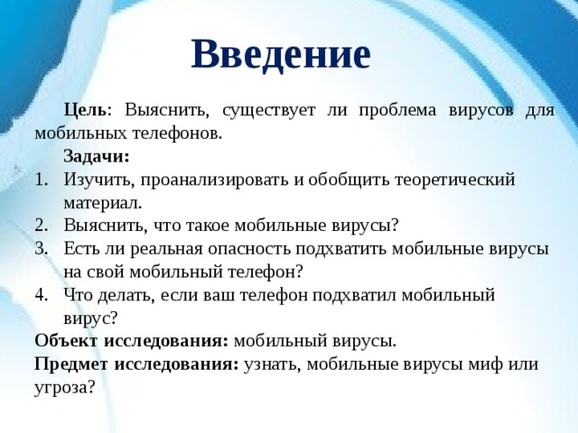 Введение  Цель : Выяснить, существует ли проблема вирусов для мобильных телефонов.  Задачи: Изучить, проанализировать и обобщить теоретический материал. Выяснить, что такое мобильные вирусы? Есть ли реальная опасность подхватить мобильные вирусы на свой мобильный телефон? Что делать, если ваш телефон подхватил мобильный вирус? Объект исследования: мобильный вирусы. Предмет исследования: узнать, мобильные вирусы миф или угроза? 