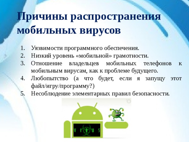 Причины распространения мобильных вирусов Уязвимости программного обеспечения. Низкий уровень «мобильной» грамотности. Отношение владельцев мобильных телефонов к мобильным вирусам, как к проблеме будущего. Любопытство (а что будет, если я запущу этот файл/игру/программу?) Несоблюдение элементарных правил безопасности.  