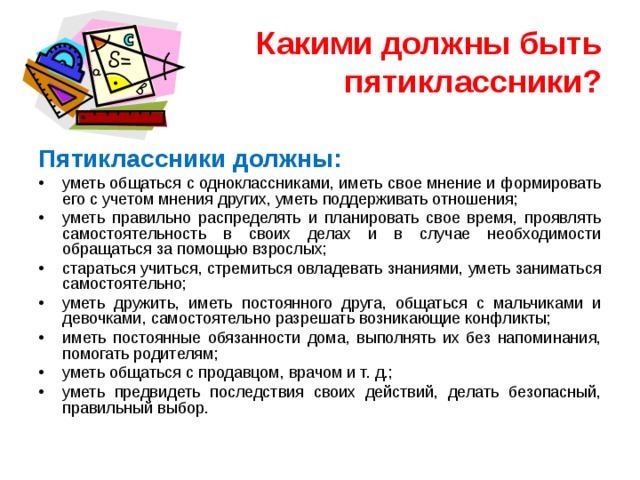 Какими должны быть пятиклассники? Пятиклассники должны: уметь общаться с одноклассниками, иметь свое мнение и формировать его с учетом мнения других, уметь поддерживать отношения; уметь правильно распределять и планировать свое время, проявлять самостоятельность в своих делах и в случае необходимости обращаться за помощью взрослых; стараться учиться, стремиться овладевать знаниями, уметь заниматься самостоятельно; уметь дружить, иметь постоянного друга, общаться с мальчиками и девочками, самостоятельно разрешать возникающие конфликты; иметь постоянные обязанности дома, выполнять их без напоминания, помогать родителям; уметь общаться с продавцом, врачом и т. д.; уметь предвидеть последствия своих действий, делать безопасный, правильный выбор. 