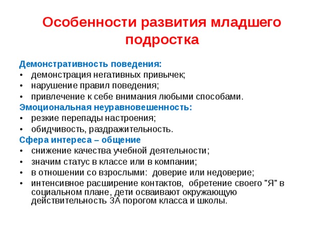 Особенности развития младшего подростка Демонстративность поведения: •  демонстрация негативных привычек; •  нарушение правил поведения; •  привлечение к себе внимания любыми способами. Эмоциональная неуравновешенность: •  резкие перепады настроения; •  обидчивость, раздражительность. Сфера интереса – общение •  снижение качества учебной деятельности; •  значим статус в классе или в компании; •  в отношении со взрослыми: доверие или недоверие; •  интенсивное расширение контактов, обретение своего 