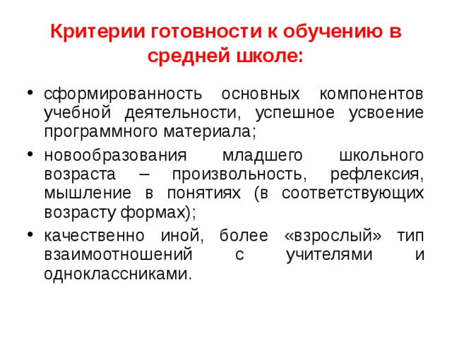 Критерии готовности к обучению в средней школе: сформированность основных компонентов учебной деятельности, успешное усвоение программного материала; новообразования младшего школьного возраста – произвольность, рефлексия, мышление в понятиях (в соответствующих возрасту формах); качественно иной, более «взрослый» тип взаимоотношений с учителями и одноклассниками. 