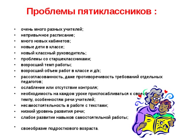 Проблемы пятиклассников : очень много разных учителей; непривычное расписание; много новых кабинетов; новые дети в классе; новый классный руководитель; проблемы со старшеклассниками; возросший темп работы; возросший объем работ в классе и д/з; рассогласованность, даже противоречивость требований отдельных педагогов; ослабление или отсутствие контроля; необходимость на каждом уроке приспосабливаться к своеобразному  темпу, особенностям речи учителей;  несамостоятельность в работе с текстами; низкий уровень развития речи; слабое развитие навыков самостоятельной работы; своеобразие подросткового возраста .   «Какие проблемы возникли у ваших детей с переходом в 5 класс?» -вопрос родителям. Список дополняется ответами на этот вопрос учителями и детьми.  