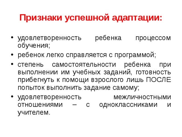 Признаки успешной адаптации: удовлетворенность ребенка процессом обучения; ребенок легко справляется с программой; степень самостоятельности ребенка при выполнении им учебных заданий, готовность прибегнуть к помощи взрослого лишь ПОСЛЕ попыток выполнить задание самому; удовлетворенность межличностными отношениями – с одноклассниками и учителем. 