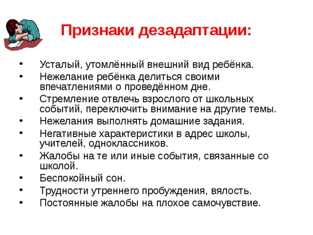 Признаки дезадаптации: Усталый, утомлённый внешний вид ребёнка. Нежелание ребёнка делиться своими впечатлениями о проведённом дне. Стремление отвлечь взрослого от школьных событий, переключить внимание на другие темы. Нежелания выполнять домашние задания. Негативные характеристики в адрес школы, учителей, одноклассников. Жалобы на те или иные события, связанные со школой. Беспокойный сон. Трудности утреннего пробуждения, вялость. Постоянные жалобы на плохое самочувствие. 