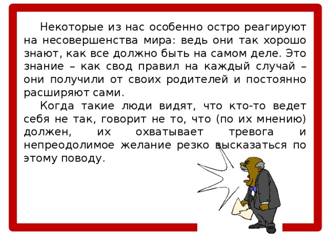  Некоторые из нас особенно остро реагируют на несовершенства мира: ведь они так хорошо знают, как все должно быть на самом деле. Это знание – как свод правил на каждый случай – они получили от своих родителей и постоянно расширяют сами.  Когда такие люди видят, что кто-то ведет себя не так, говорит не то, что (по их мнению) должен, их охватывает тревога и непреодолимое желание резко высказаться по этому поводу. 