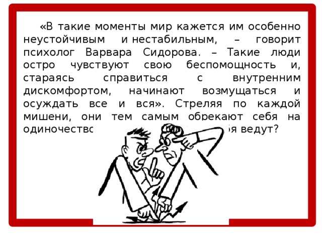  «В такие моменты мир кажется им особенно неустойчивым и нестабильным, – говорит психолог Варвара Сидорова. – Такие люди остро чувствуют свою беспомощность и, стараясь справиться с внутренним дискомфортом, начинают возмущаться и осуждать все и вся». Стреляя по каждой мишени, они тем самым обрекают себя на одиночество. Но почему они так себя ведут? 