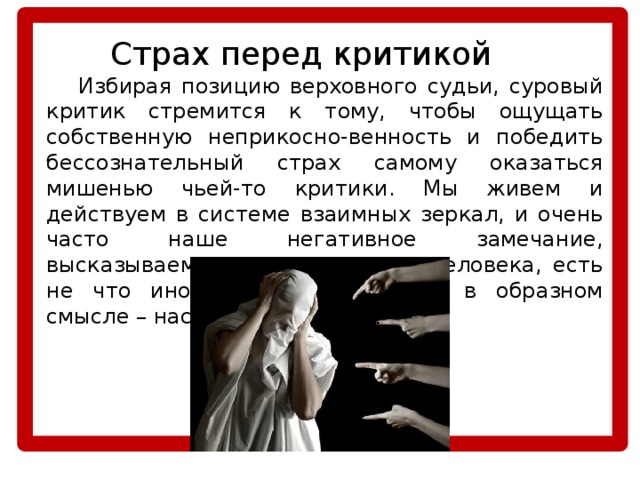   Страх перед критикой  Избирая позицию верховного судьи, суровый критик стремится к тому, чтобы ощущать собственную неприкосно-венность и победить бессознательный страх самому оказаться мишенью чьей-то критики. Мы живем и действуем в системе взаимных зеркал, и очень часто наше негативное замечание, высказываемое в адрес другого человека, есть не что иное, как отражение – в образном смысле – нас самих. 