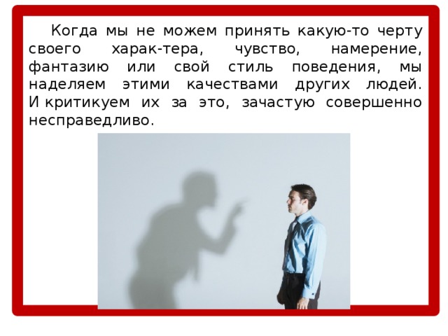  Когда мы не можем принять какую-то черту своего харак-тера, чувство, намерение, фантазию или свой стиль поведения, мы наделяем этими качествами других людей. И критикуем их за это, зачастую совершенно несправедливо. 