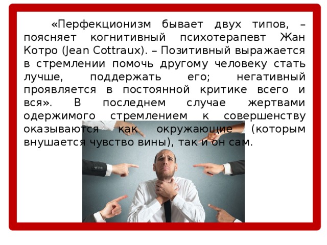   «Перфекционизм бывает двух типов, – поясняет когнитивный психотерапевт Жан Котро (Jean Cottraux). – Позитивный выражается в стремлении помочь другому человеку стать лучше, поддержать его; негативный проявляется в постоянной критике всего и вся». В последнем случае жертвами одержимого стремлением к совершенству оказываются как окружающие (которым внушается чувство вины), так и он сам. 