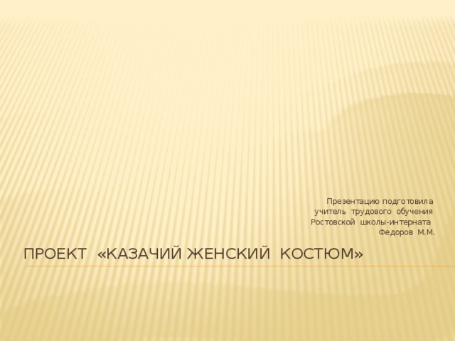 Презентацию подготовила учитель трудового обучения Ростовской школы-интерната Федоров М.М. проект «Казачий женский костюм»    